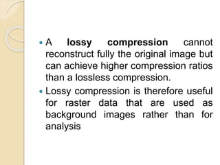  A lossy compression cannot
reconstruct fully the original image but
can achieve higher compression ratios
than a lossless compression.
 Lossy compression is therefore useful
for raster data that are used as
background images rather than for
analysis
 