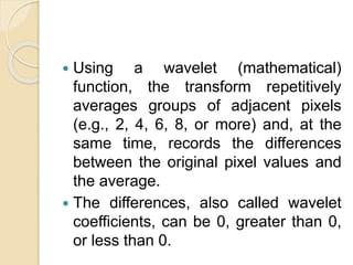  Using a wavelet (mathematical)
function, the transform repetitively
averages groups of adjacent pixels
(e.g., 2, 4, 6, 8, or more) and, at the
same time, records the differences
between the original pixel values and
the average.
 The differences, also called wavelet
coefficients, can be 0, greater than 0,
or less than 0.
 
