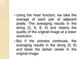  Using the Haar function, we take the
average of each pair of adjacent
pixels. The averaging results in the
string (2, 8, 8, 4) and retains the
quality of the original image at a lower
resolution.
 But if the process continues, the
averaging results in the string (5, 6)
and loses the darker center in the
original image.
 