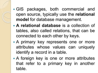 GIS packages, both commercial and
open source, typically use the relational
model for database management.
 A relational database is a collection of
tables, also called relations, that can be
connected to each other by keys.
 A primary key represents one or more
attributes whose values can uniquely
identify a record in a table.
 A foreign key is one or more attributes
that refer to a primary key in another
table.
 