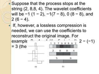  Suppose that the process stops at the
string (2, 8,8, 4). The wavelet coefficients
will be −1 (1 − 2), −1(7 − 8), 0 (8 − 8), and
2 (6 − 4).
 If, however, a lossless compression is
needed, we can use the coefficients to
reconstruct the original image. For
example, 2 − 1 = 1 (the first pixel), 2 − (−1)
= 3 (the second pixel), and so on.
 