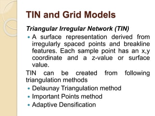 TIN and Grid Models
Triangular Irregular Network (TIN)
 A surface representation derived from
irregularly spaced points and breakline
features. Each sample point has an x,y
coordinate and a z-value or surface
value.
TIN can be created from following
triangulation methods
 Delaunay Triangulation method
 Important Points method
 Adaptive Densification
 