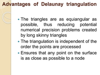 Advantages of Delaunay triangulation
 The triangles are as equiangular as
possible, thus reducing potential
numerical precision problems created
by long skinny triangles
 The triangulation is independent of the
order the points are processed
 Ensures that any point on the surface
is as close as possible to a node
 