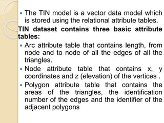  The TIN model is a vector data model which
is stored using the relational attribute tables.
TIN dataset contains three basic attribute
tables:
 Arc attribute table that contains length, from
node and to node of all the edges of all the
triangles.
 Node attribute table that contains x, y
coordinates and z (elevation) of the vertices .
 Polygon attribute table that contains the
areas of the triangles, the identification
number of the edges and the identifier of the
adjacent polygons
 