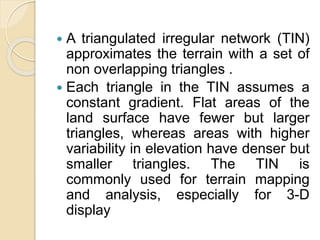 A triangulated irregular network (TIN)
approximates the terrain with a set of
non overlapping triangles .
 Each triangle in the TIN assumes a
constant gradient. Flat areas of the
land surface have fewer but larger
triangles, whereas areas with higher
variability in elevation have denser but
smaller triangles. The TIN is
commonly used for terrain mapping
and analysis, especially for 3-D
display
 