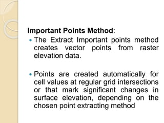 Important Points Method:
 The Extract Important points method
creates vector points from raster
elevation data.
 Points are created automatically for
cell values at regular grid intersections
or that mark significant changes in
surface elevation, depending on the
chosen point extracting method
 