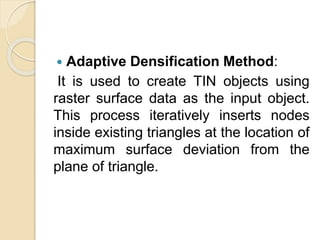  Adaptive Densification Method:
It is used to create TIN objects using
raster surface data as the input object.
This process iteratively inserts nodes
inside existing triangles at the location of
maximum surface deviation from the
plane of triangle.
 