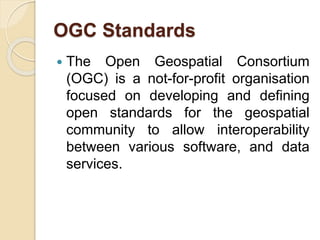 OGC Standards
 The Open Geospatial Consortium
(OGC) is a not-for-profit organisation
focused on developing and defining
open standards for the geospatial
community to allow interoperability
between various software, and data
services.
 
