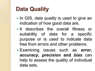 Data Quality
 In GIS, data quality is used to give an
indication of how good data are.
 It describes the overall fitness or
suitability of data for a specific
purpose or is used to indicate data
free from errors and other problems.
 Examining issues such as error,
accuracy, precision and bias can
help to assess the quality of individual
data sets.
 