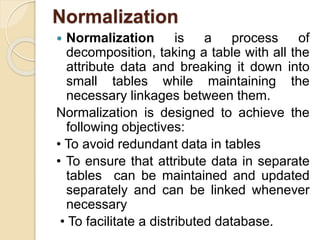 Normalization
 Normalization is a process of
decomposition, taking a table with all the
attribute data and breaking it down into
small tables while maintaining the
necessary linkages between them.
Normalization is designed to achieve the
following objectives:
• To avoid redundant data in tables
• To ensure that attribute data in separate
tables can be maintained and updated
separately and can be linked whenever
necessary
• To facilitate a distributed database.
 