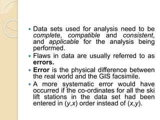  Data sets used for analysis need to be
complete, compatible and consistent,
and applicable for the analysis being
performed.
 Flaws in data are usually referred to as
errors.
 Error is the physical difference between
the real world and the GIS facsimile.
 A more systematic error would have
occurred if the co-ordinates for all the ski
lift stations in the data set had been
entered in (y,x) order instead of (x,y).
 