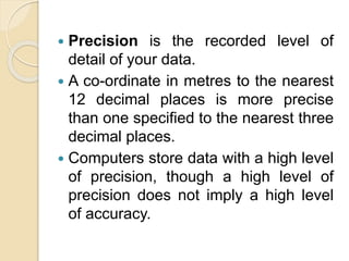  Precision is the recorded level of
detail of your data.
 A co-ordinate in metres to the nearest
12 decimal places is more precise
than one specified to the nearest three
decimal places.
 Computers store data with a high level
of precision, though a high level of
precision does not imply a high level
of accuracy.
 