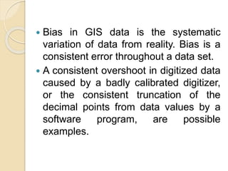  Bias in GIS data is the systematic
variation of data from reality. Bias is a
consistent error throughout a data set.
 A consistent overshoot in digitized data
caused by a badly calibrated digitizer,
or the consistent truncation of the
decimal points from data values by a
software program, are possible
examples.
 