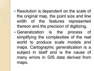  Resolution is dependent on the scale of
the original map, the point size and line
width of the features represented
thereon and the precision of digitizing.
 Generalization is the process of
simplifying the complexities of the real
world to produce scale models and
maps. Cartographic generalization is a
subject in itself and is the cause of
many errors in GIS data derived from
maps.
 