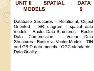 UNIT II SPATIAL DATA
MODELS 9
Database Structures – Relational, Object
Oriented – ER diagram - spatial data
models – Raster Data Structures – Raster
Data Compression - Vector Data
Structures - Raster vs Vector Models - TIN
and GRID data models - OGC standards -
Data Quality.
 