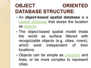 OBJECT ORIENTED
DATABASE STRUCTURE:
 An object-based spatial database is a
spatial database that stores the location
as objects.
 The object-based spatial model treats
the world as surface littered with
recognizable objects (e.g. cities, rivers),
which exist independent of their
locations.
 Objects can be simple as polygons and
lines, or be more complex to represent
cities.
 