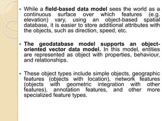  While a field-based data model sees the world as a
continuous surface over which features (e.g.
elevation) vary, using an object-based spatial
database, it is easier to store additional attributes with
the objects, such as direction, speed, etc.
 The geodatabase model supports an object-
oriented vector data model. In this model, entities
are represented as object with properties, behaviour,
and relationships.
 These object types include simple objects, geographic
features (objects with location), network features
(objects with geometric integration with other
features), annotation features, and other more
specialized feature types.
 