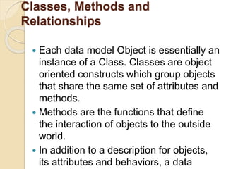 Classes, Methods and
Relationships
 Each data model Object is essentially an
instance of a Class. Classes are object
oriented constructs which group objects
that share the same set of attributes and
methods.
 Methods are the functions that define
the interaction of objects to the outside
world.
 In addition to a description for objects,
its attributes and behaviors, a data
 