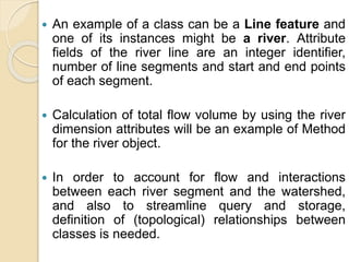  An example of a class can be a Line feature and
one of its instances might be a river. Attribute
fields of the river line are an integer identifier,
number of line segments and start and end points
of each segment.
 Calculation of total flow volume by using the river
dimension attributes will be an example of Method
for the river object.
 In order to account for flow and interactions
between each river segment and the watershed,
and also to streamline query and storage,
definition of (topological) relationships between
classes is needed.
 