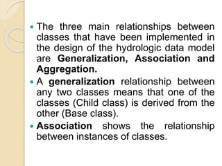  The three main relationships between
classes that have been implemented in
the design of the hydrologic data model
are Generalization, Association and
Aggregation.
 A generalization relationship between
any two classes means that one of the
classes (Child class) is derived from the
other (Base class).
 Association shows the relationship
between instances of classes.
 