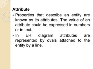 Attribute
 Properties that describe an entity are
known as its attributes. The value of an
attribute could be expressed in numbers
or in text.
 In ER diagram attributes are
represented by ovals attached to the
entity by a line.
 