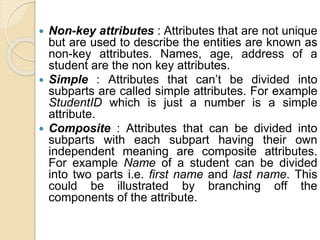  Non-key attributes : Attributes that are not unique
but are used to describe the entities are known as
non-key attributes. Names, age, address of a
student are the non key attributes.
 Simple : Attributes that can’t be divided into
subparts are called simple attributes. For example
StudentID which is just a number is a simple
attribute.
 Composite : Attributes that can be divided into
subparts with each subpart having their own
independent meaning are composite attributes.
For example Name of a student can be divided
into two parts i.e. first name and last name. This
could be illustrated by branching off the
components of the attribute.
 