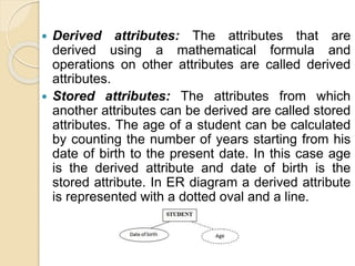  Derived attributes: The attributes that are
derived using a mathematical formula and
operations on other attributes are called derived
attributes.
 Stored attributes: The attributes from which
another attributes can be derived are called stored
attributes. The age of a student can be calculated
by counting the number of years starting from his
date of birth to the present date. In this case age
is the derived attribute and date of birth is the
stored attribute. In ER diagram a derived attribute
is represented with a dotted oval and a line.
 