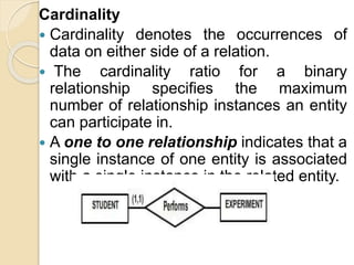 Cardinality
 Cardinality denotes the occurrences of
data on either side of a relation.
 The cardinality ratio for a binary
relationship specifies the maximum
number of relationship instances an entity
can participate in.
 A one to one relationship indicates that a
single instance of one entity is associated
with a single instance in the related entity.
 