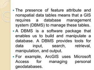  The presence of feature attribute and
nonspatial data tables means that a GIS
requires a database management
system (DBMS) to manage these tables.
 A DBMS is a software package that
enables us to build and manipulate a
database. A DBMS provides tools for
data input, search, retrieval,
manipulation, and output.
 For example, ArcGIS uses Microsoft
Access for managing personal
geodatabases.
 