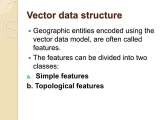 Vector data structure
 Geographic entities encoded using the
vector data model, are often called
features.
 The features can be divided into two
classes:
a. Simple features
b. Topological features
 