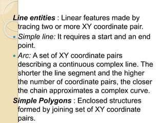 Line entities : Linear features made by
tracing two or more XY coordinate pair.
 Simple line: It requires a start and an end
point.
 Arc: A set of XY coordinate pairs
describing a continuous complex line. The
shorter the line segment and the higher
the number of coordinate pairs, the closer
the chain approximates a complex curve.
Simple Polygons : Enclosed structures
formed by joining set of XY coordinate
pairs.
 