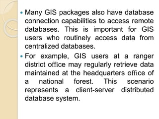 Many GIS packages also have database
connection capabilities to access remote
databases. This is important for GIS
users who routinely access data from
centralized databases.
 For example, GIS users at a ranger
district oﬃce may regularly retrieve data
maintained at the headquarters oﬃce of
a national forest. This scenario
represents a client-server distributed
database system.
 