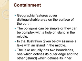 Containment
 Geographic features cover
distinguishable area on the surface of
the earth.
 The polygons can be simple or they can
be complex with a hole or island in the
middle.
 In the illustration given below assume a
lake with an island in the middle.
 The lake actually has two boundaries,
one which defines its outer edge and the
other (island) which defines its inner
 