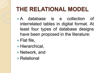 THE RELATIONAL MODEL
 A database is a collection of
interrelated tables in digital format. At
least four types of database designs
have been proposed in the literature:
 Flat ﬁle,
 Hierarchical,
 Network, and
 Relational
 