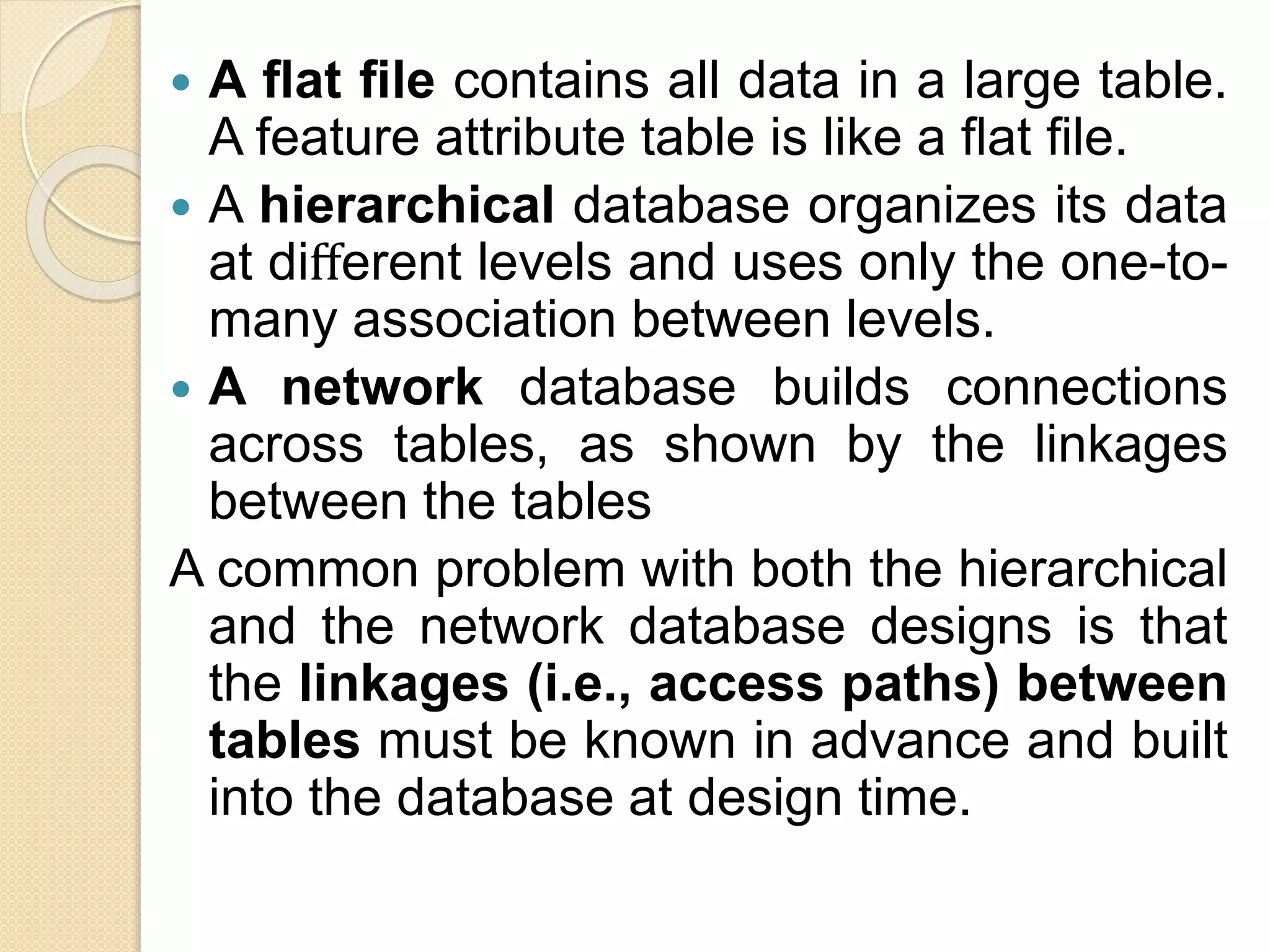  A ﬂat ﬁle contains all data in a large table.
A feature attribute table is like a ﬂat ﬁle.
 A hierarchical database organizes its data
at diﬀerent levels and uses only the one-to-
many association between levels.
 A network database builds connections
across tables, as shown by the linkages
between the tables
A common problem with both the hierarchical
and the network database designs is that
the linkages (i.e., access paths) between
tables must be known in advance and built
into the database at design time.
 