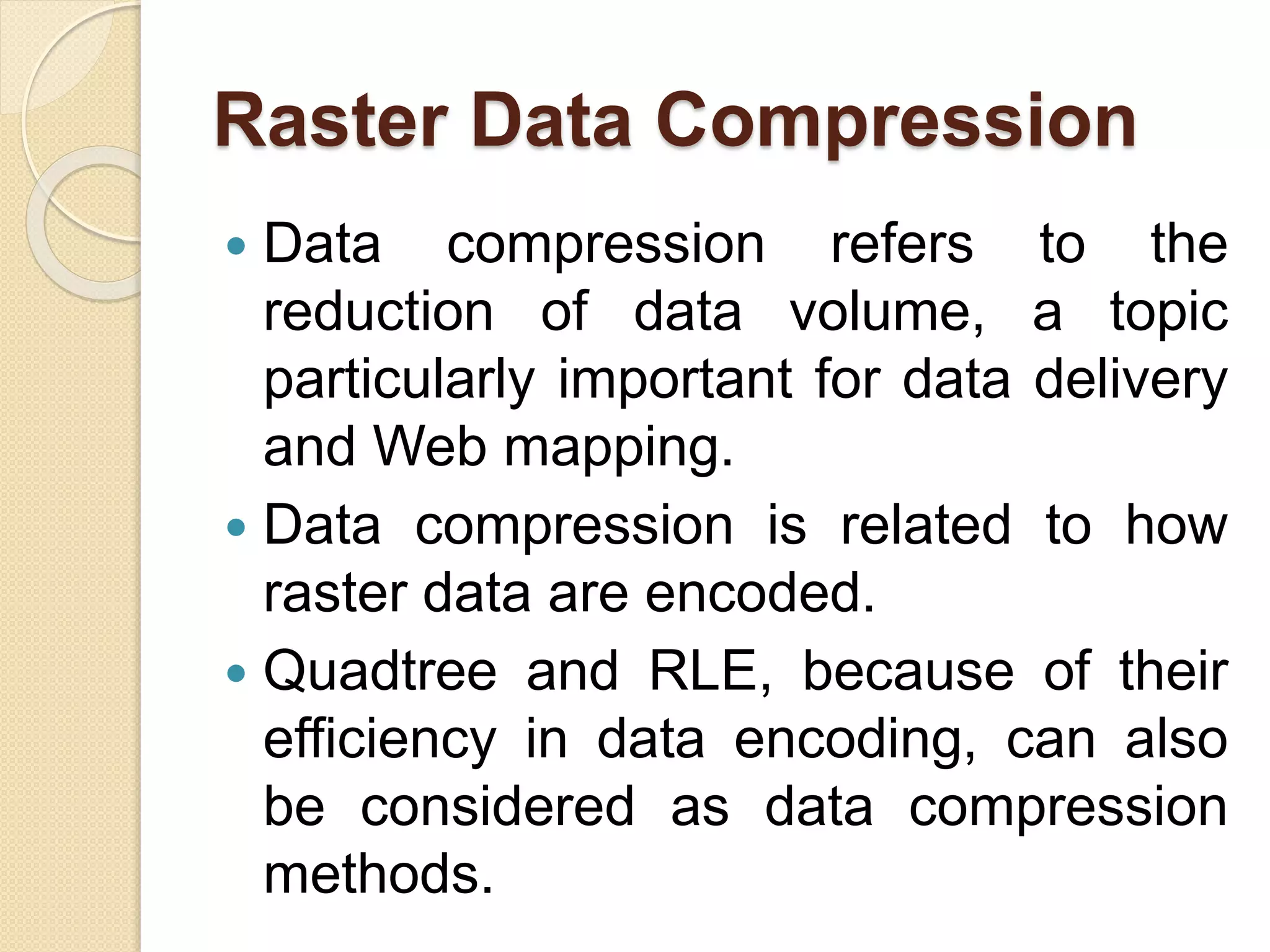 Raster Data Compression
 Data compression refers to the
reduction of data volume, a topic
particularly important for data delivery
and Web mapping.
 Data compression is related to how
raster data are encoded.
 Quadtree and RLE, because of their
efficiency in data encoding, can also
be considered as data compression
methods.
 