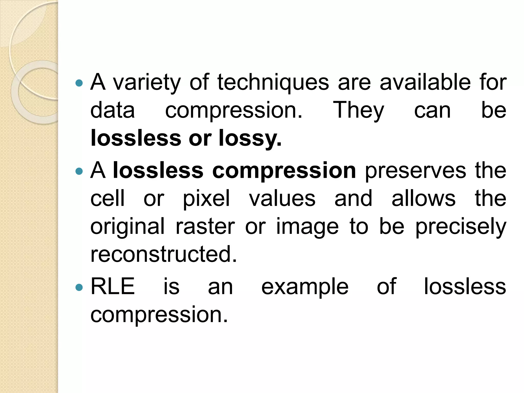  A variety of techniques are available for
data compression. They can be
lossless or lossy.
 A lossless compression preserves the
cell or pixel values and allows the
original raster or image to be precisely
reconstructed.
 RLE is an example of lossless
compression.
 