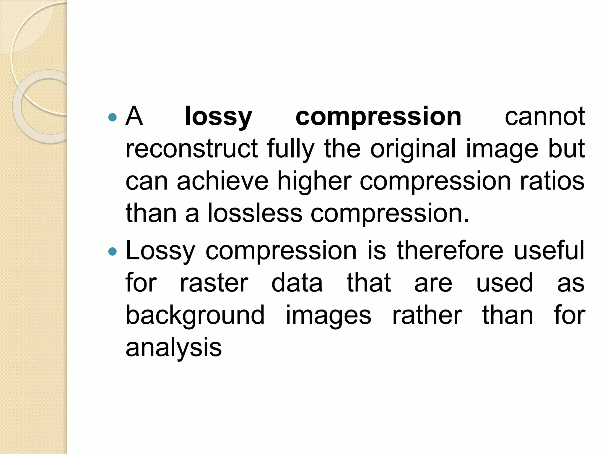  A lossy compression cannot
reconstruct fully the original image but
can achieve higher compression ratios
than a lossless compression.
 Lossy compression is therefore useful
for raster data that are used as
background images rather than for
analysis
 