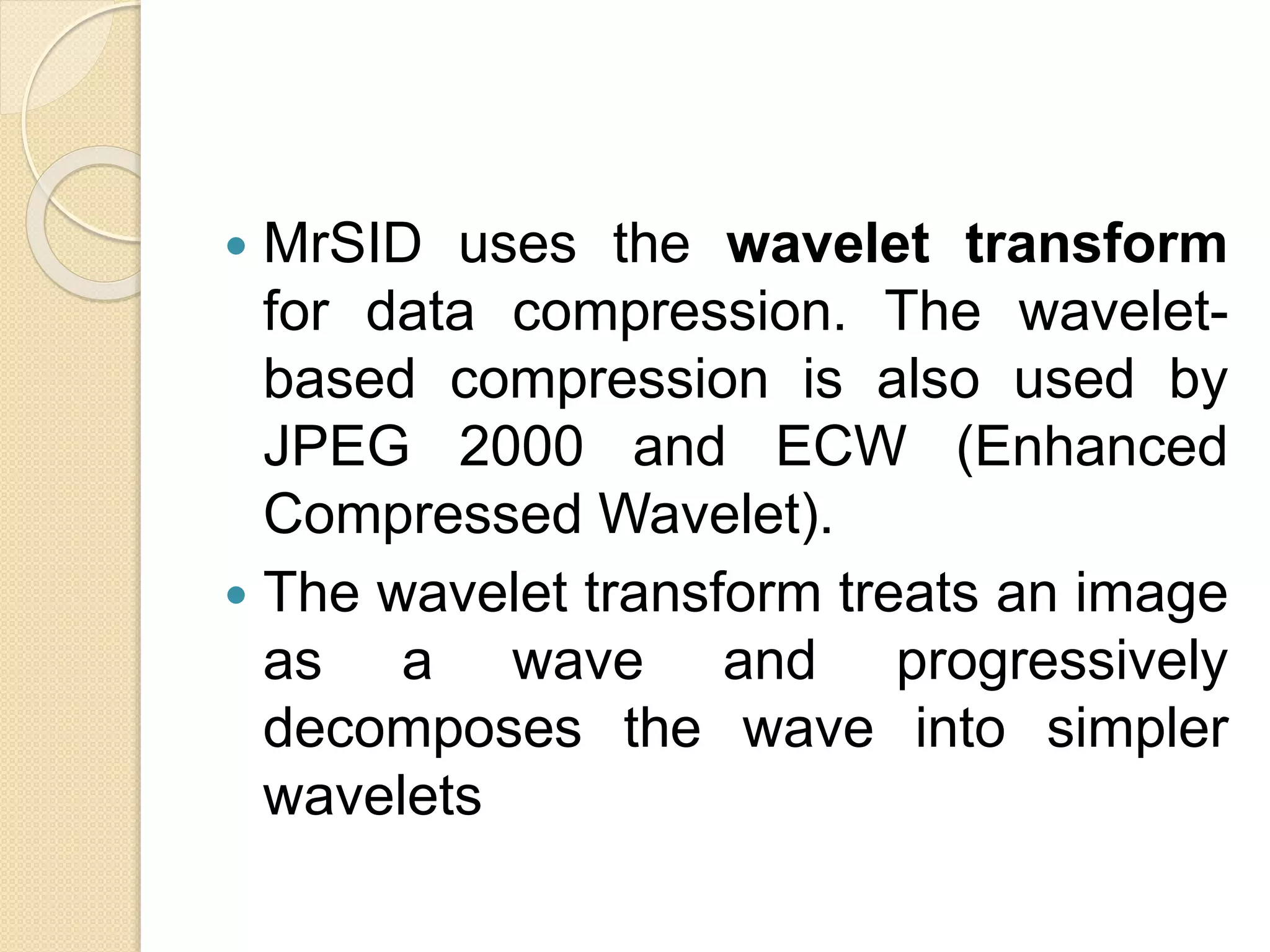  MrSID uses the wavelet transform
for data compression. The wavelet-
based compression is also used by
JPEG 2000 and ECW (Enhanced
Compressed Wavelet).
 The wavelet transform treats an image
as a wave and progressively
decomposes the wave into simpler
wavelets
 