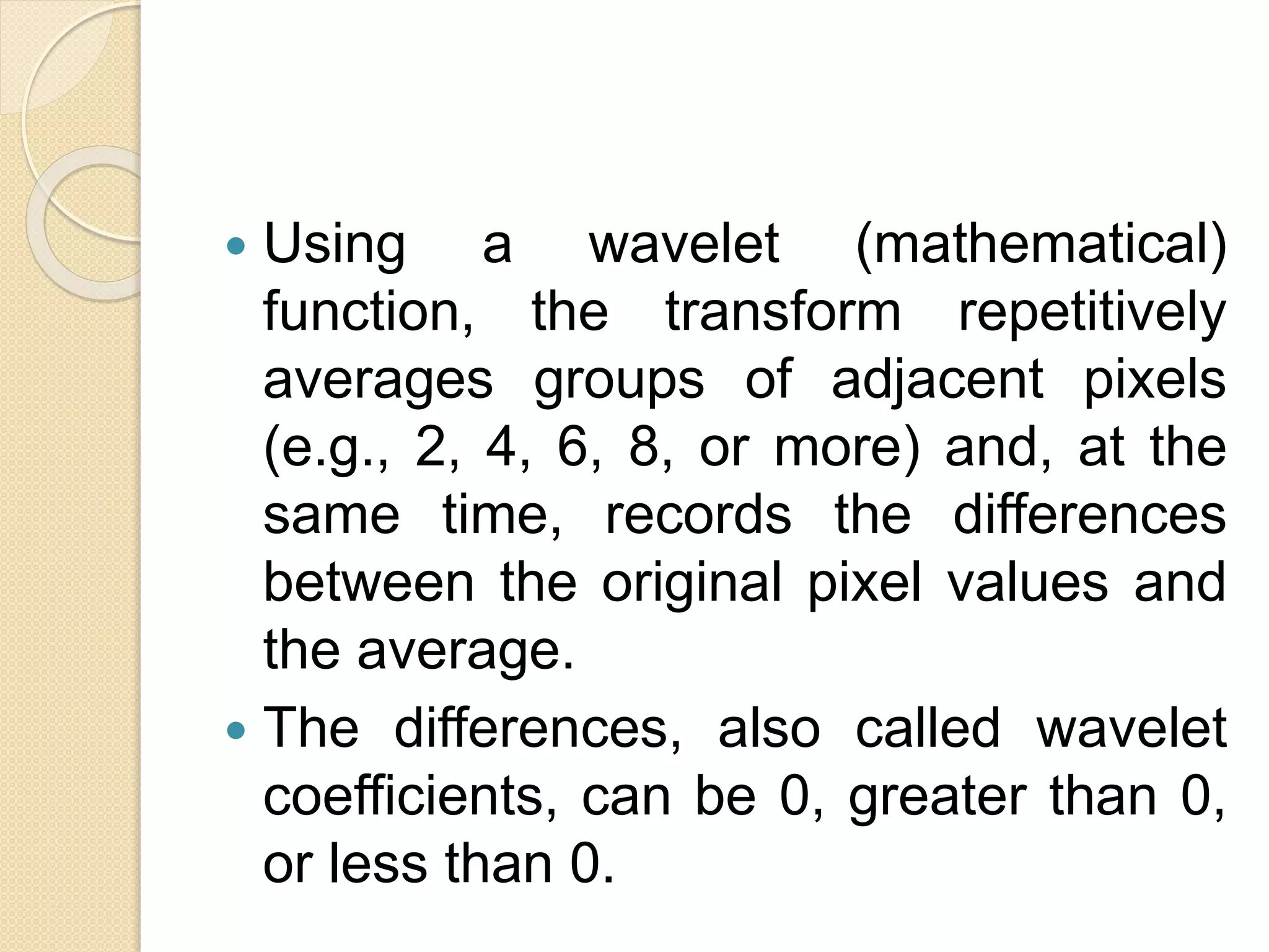  Using a wavelet (mathematical)
function, the transform repetitively
averages groups of adjacent pixels
(e.g., 2, 4, 6, 8, or more) and, at the
same time, records the differences
between the original pixel values and
the average.
 The differences, also called wavelet
coefficients, can be 0, greater than 0,
or less than 0.
 