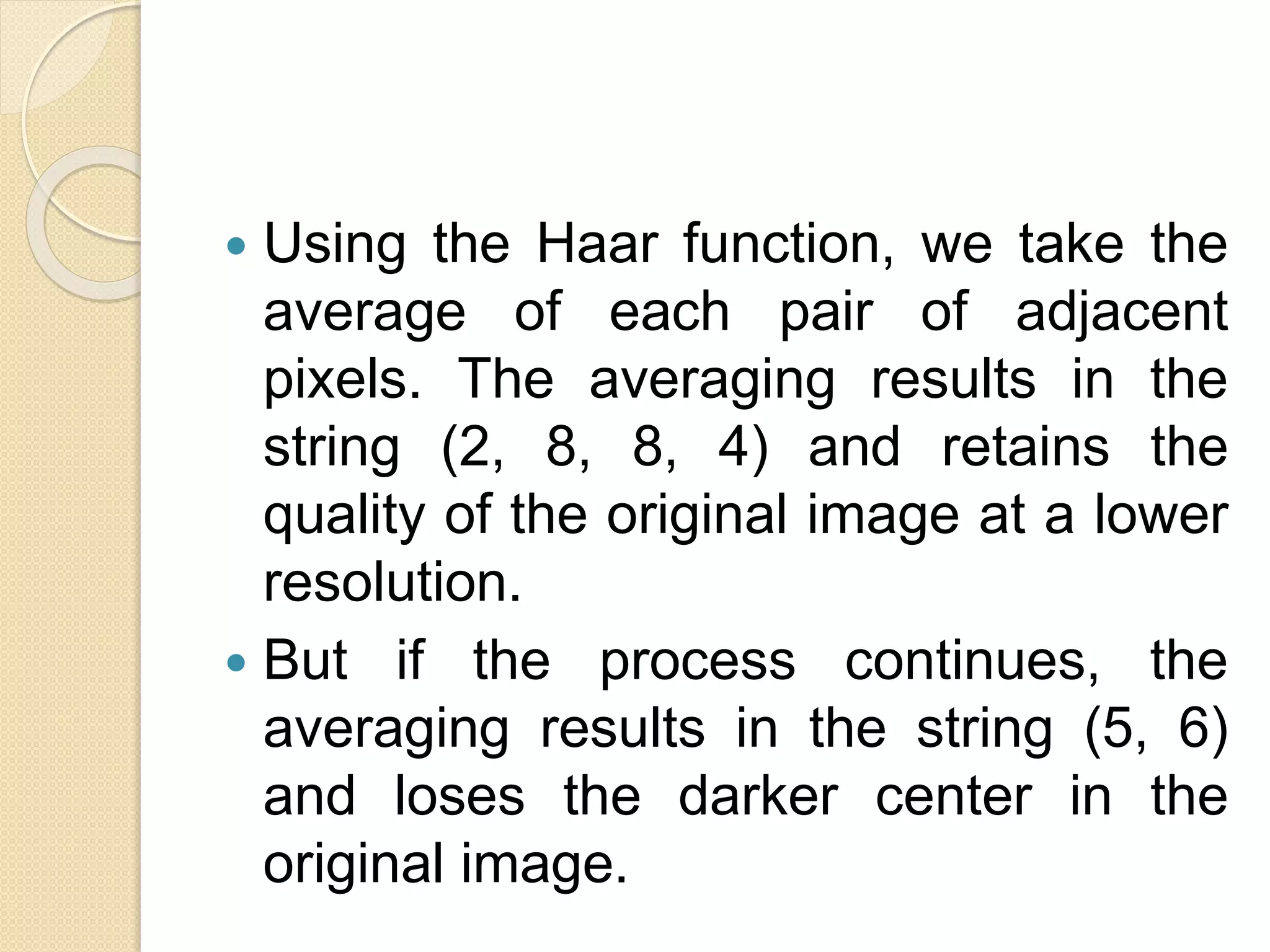  Using the Haar function, we take the
average of each pair of adjacent
pixels. The averaging results in the
string (2, 8, 8, 4) and retains the
quality of the original image at a lower
resolution.
 But if the process continues, the
averaging results in the string (5, 6)
and loses the darker center in the
original image.
 