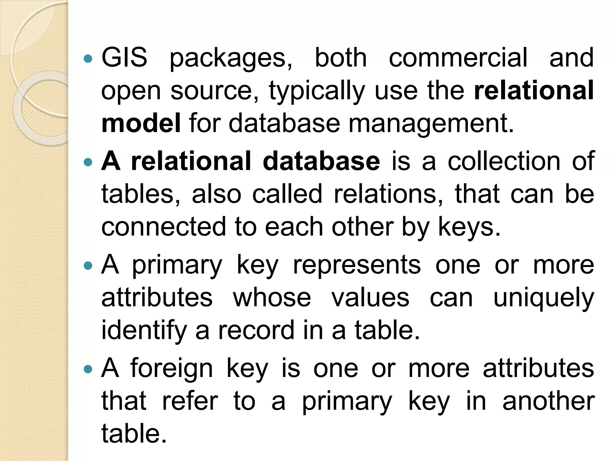  GIS packages, both commercial and
open source, typically use the relational
model for database management.
 A relational database is a collection of
tables, also called relations, that can be
connected to each other by keys.
 A primary key represents one or more
attributes whose values can uniquely
identify a record in a table.
 A foreign key is one or more attributes
that refer to a primary key in another
table.
 