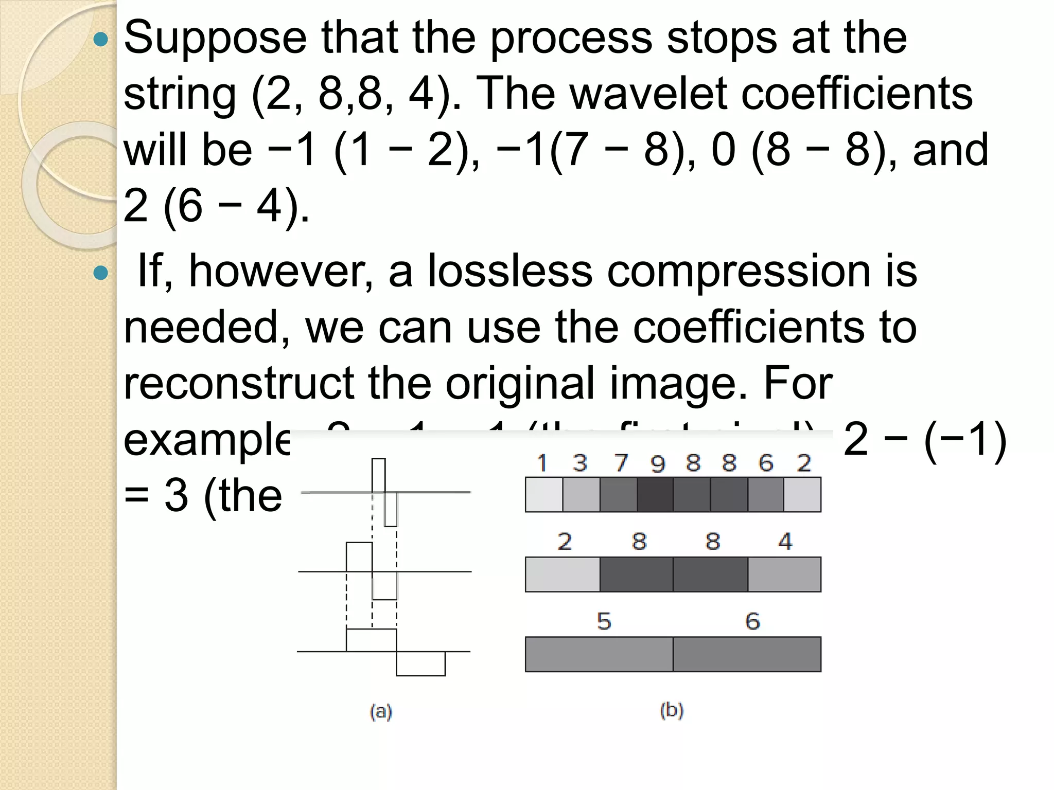  Suppose that the process stops at the
string (2, 8,8, 4). The wavelet coefficients
will be −1 (1 − 2), −1(7 − 8), 0 (8 − 8), and
2 (6 − 4).
 If, however, a lossless compression is
needed, we can use the coefficients to
reconstruct the original image. For
example, 2 − 1 = 1 (the first pixel), 2 − (−1)
= 3 (the second pixel), and so on.
 