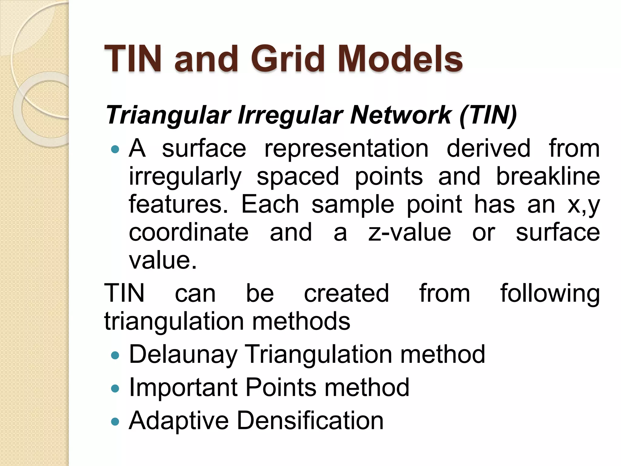 TIN and Grid Models
Triangular Irregular Network (TIN)
 A surface representation derived from
irregularly spaced points and breakline
features. Each sample point has an x,y
coordinate and a z-value or surface
value.
TIN can be created from following
triangulation methods
 Delaunay Triangulation method
 Important Points method
 Adaptive Densification
 