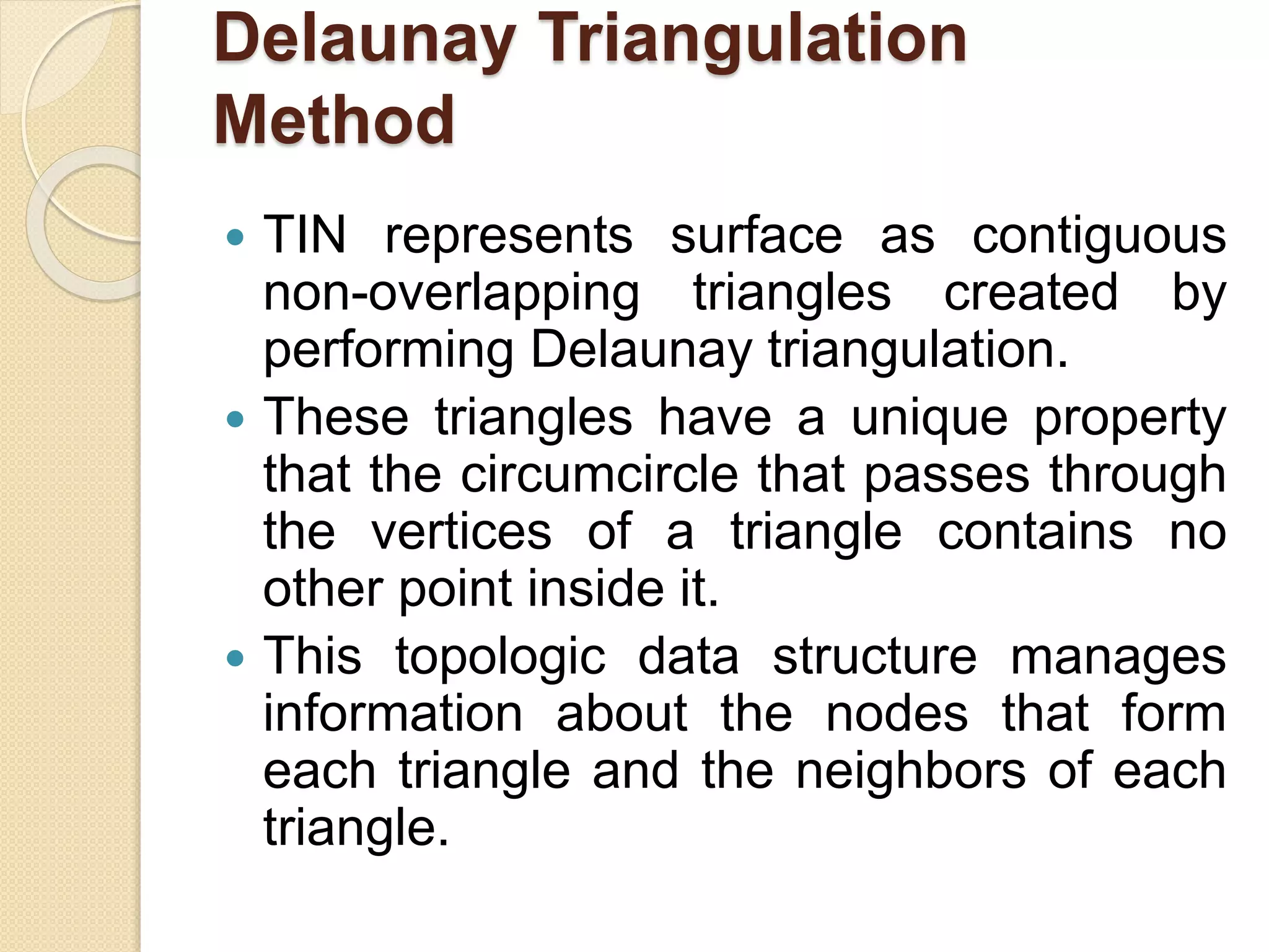 Delaunay Triangulation
Method
 TIN represents surface as contiguous
non-overlapping triangles created by
performing Delaunay triangulation.
 These triangles have a unique property
that the circumcircle that passes through
the vertices of a triangle contains no
other point inside it.
 This topologic data structure manages
information about the nodes that form
each triangle and the neighbors of each
triangle.
 