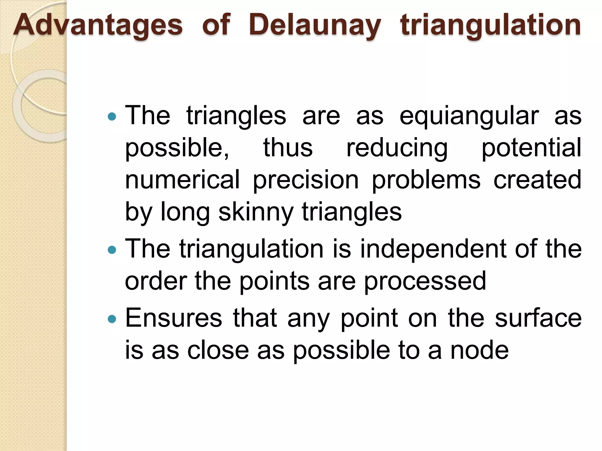 Advantages of Delaunay triangulation
 The triangles are as equiangular as
possible, thus reducing potential
numerical precision problems created
by long skinny triangles
 The triangulation is independent of the
order the points are processed
 Ensures that any point on the surface
is as close as possible to a node
 