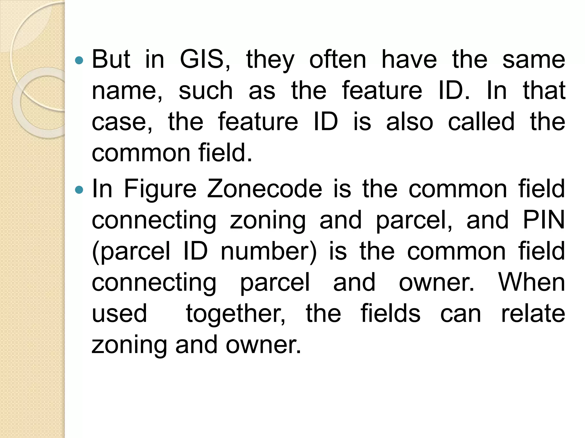  But in GIS, they often have the same
name, such as the feature ID. In that
case, the feature ID is also called the
common ﬁeld.
 In Figure Zonecode is the common ﬁeld
connecting zoning and parcel, and PIN
(parcel ID number) is the common ﬁeld
connecting parcel and owner. When
used together, the ﬁelds can relate
zoning and owner.
 