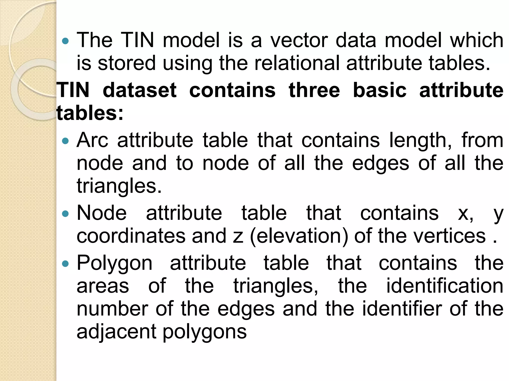  The TIN model is a vector data model which
is stored using the relational attribute tables.
TIN dataset contains three basic attribute
tables:
 Arc attribute table that contains length, from
node and to node of all the edges of all the
triangles.
 Node attribute table that contains x, y
coordinates and z (elevation) of the vertices .
 Polygon attribute table that contains the
areas of the triangles, the identification
number of the edges and the identifier of the
adjacent polygons
 