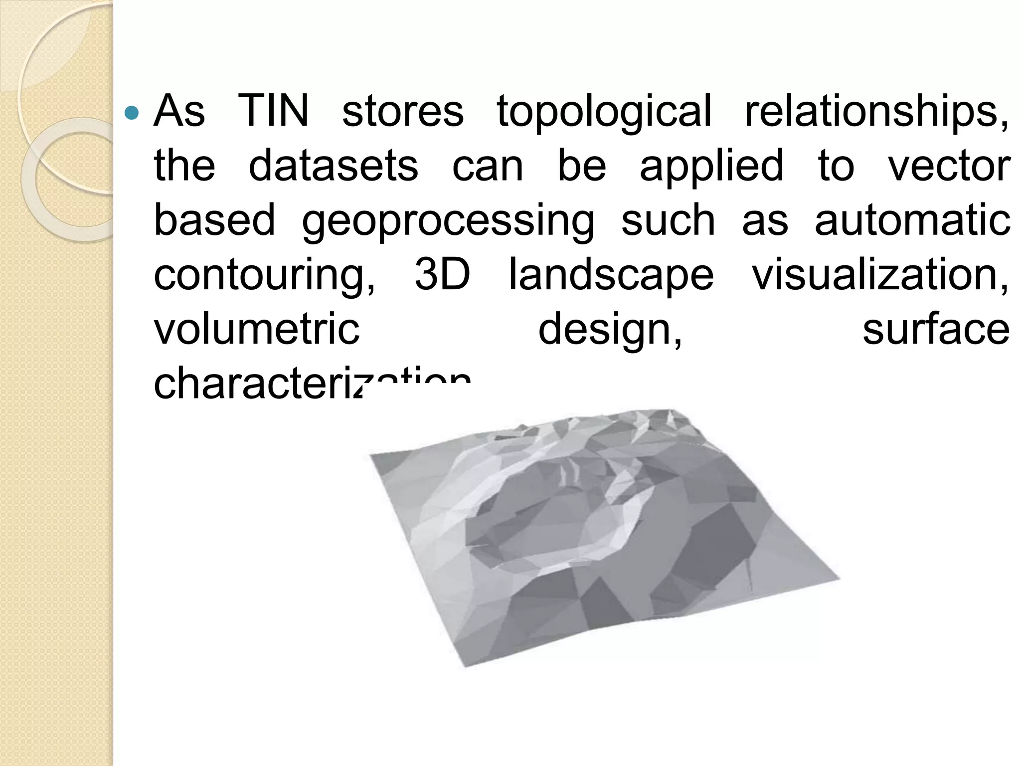 As TIN stores topological relationships,
the datasets can be applied to vector
based geoprocessing such as automatic
contouring, 3D landscape visualization,
volumetric design, surface
characterization .
 