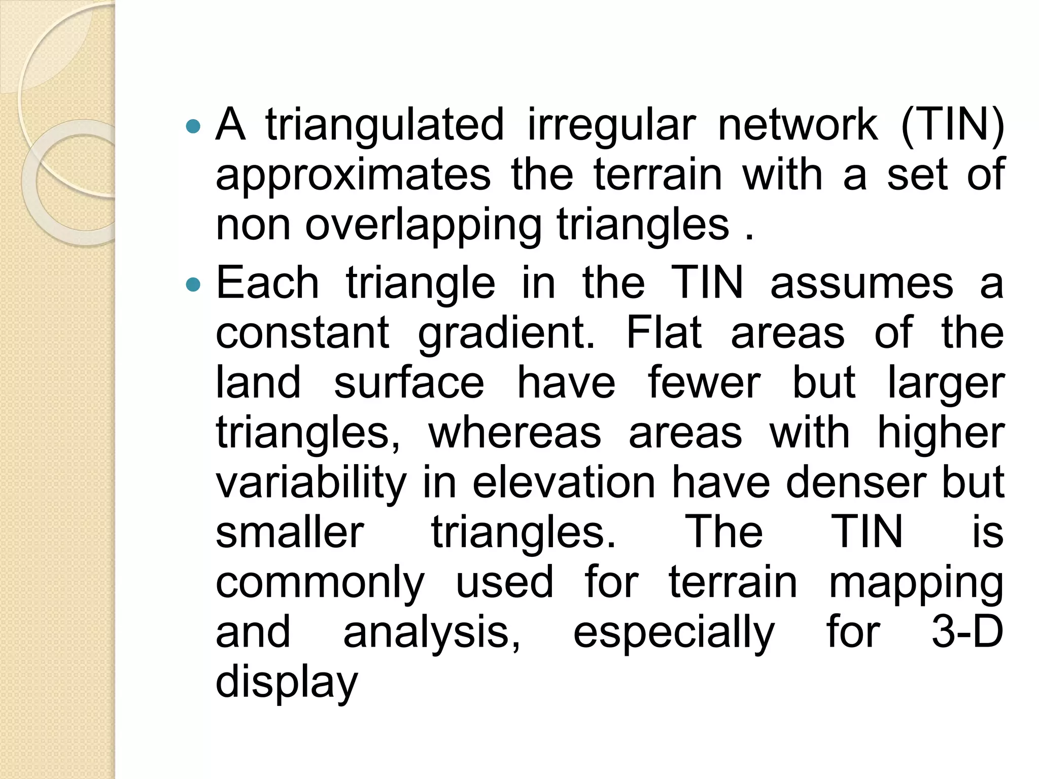  A triangulated irregular network (TIN)
approximates the terrain with a set of
non overlapping triangles .
 Each triangle in the TIN assumes a
constant gradient. Flat areas of the
land surface have fewer but larger
triangles, whereas areas with higher
variability in elevation have denser but
smaller triangles. The TIN is
commonly used for terrain mapping
and analysis, especially for 3-D
display
 